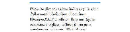Text Box: New to the aviation industry is the Advanced Aviation Training Device AATD which has multiple screens display rather than one continues screen. The Basic Advanced Training Device BATD is
A FTD but with less feature. These units provide no real motion and provide a visual appearance of
pitch, bank and roll.
